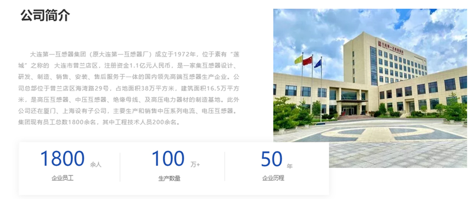 大連第一互感器集團（原大連第一互感器廠）成立于1972年，位于素有&ldquo;蓮城&rdquo;之稱的  大連市普蘭店區，注冊資金1.1億元人民幣，是一家集互感器設計、研發、制造、銷售、安裝、售后服務于一體的國內領先高端互感器生產企業。公司總部位于普蘭店區海灣路29號，占地面積38萬平方米，建筑面積16.5萬平方米，是高壓互感器、中壓互感器、絕緣母線、及高壓電力器材的制造基地。此外公司還在廈門、上海設有子公司，主要生產和銷售中壓系列電流、電壓互感器。集團現有員工總數1800余名，其中工程技術人員200余名。